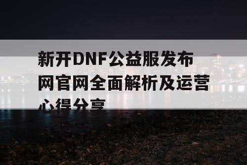 新开DNF公益服发布网官网全面解析及运营心得分享