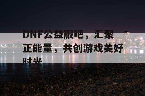 DNF公益服吧，汇聚正能量，共创游戏美好时光