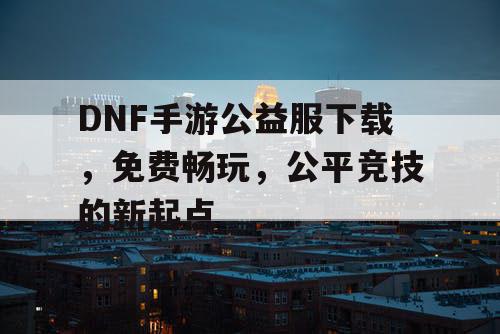 DNF手游公益服下载，免费畅玩，公平竞技的新起点
