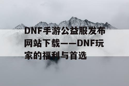 DNF手游公益服发布网站下载——DNF玩家的福利与首选