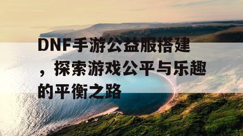 DNF手游公益服搭建，探索游戏公平与乐趣的平衡之路