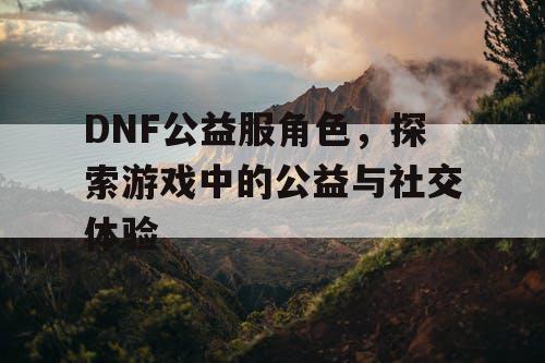 DNF公益服角色，探索游戏中的公益与社交体验