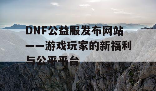 DNF公益服发布网站——游戏玩家的新福利与公平平台
