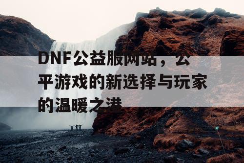 DNF公益服网站，公平游戏的新选择与玩家的温暖之港