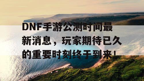 DNF手游公测时间最新消息，玩家期待已久的重要时刻终于到来！