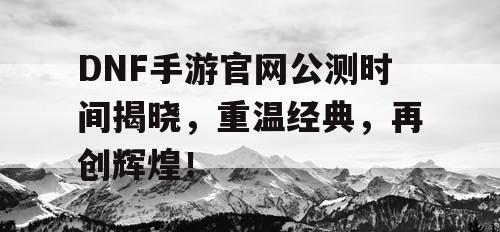 DNF手游官网公测时间揭晓，重温经典，再创辉煌！