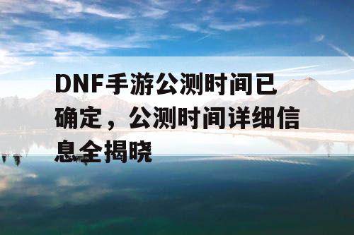 DNF手游公测时间已确定，公测时间详细信息全揭晓