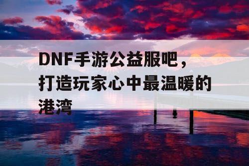 DNF手游公益服吧，打造玩家心中最温暖的港湾