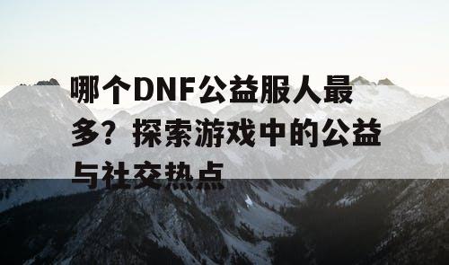 哪个DNF公益服人最多？探索游戏中的公益与社交热点
