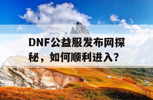 DNF公益服发布网探秘，如何顺利进入？