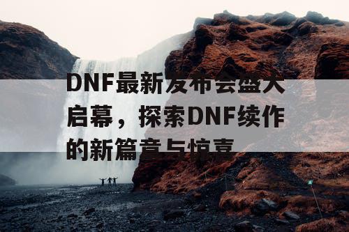 DNF最新发布会盛大启幕，探索DNF续作的新篇章与惊喜