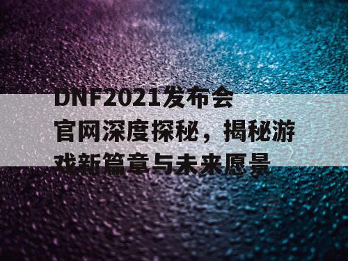 DNF2021发布会官网深度探秘，揭秘游戏新篇章与未来愿景
