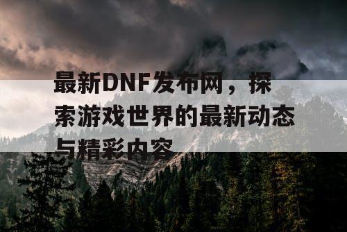 最新DNF发布网，探索游戏世界的最新动态与精彩内容