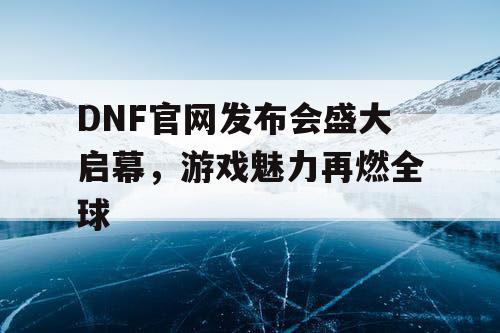 DNF官网发布会盛大启幕，游戏魅力再燃全球