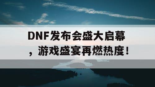 DNF发布会盛大启幕，游戏盛宴再燃热度！