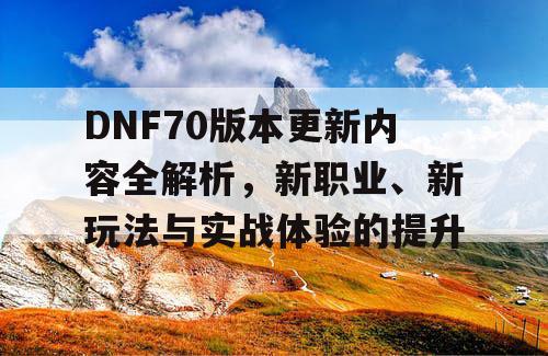 DNF70版本更新内容全解析，新职业、新玩法与实战体验的提升