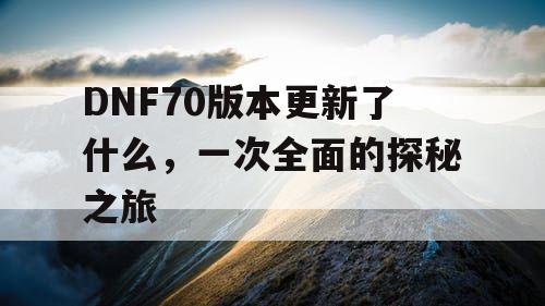 DNF70版本更新了什么,一次全面的探秘之旅 DNF70版本更新了什么,一次全面的探秘之旅