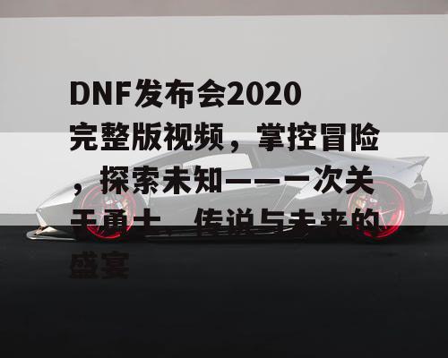 DNF发布会2020完整版视频，掌控冒险，探索未知——一次关于勇士、传说与未来的盛宴