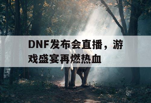 DNF发布会直播，游戏盛宴再燃热血