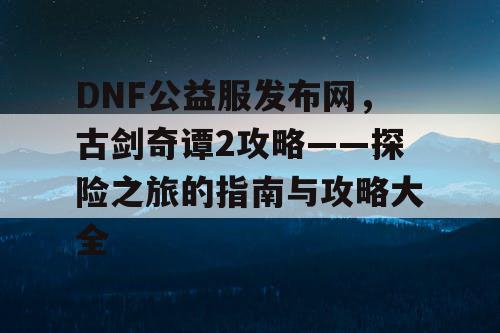 DNF公益服发布网，古剑奇谭2攻略——探险之旅的指南与攻略大全