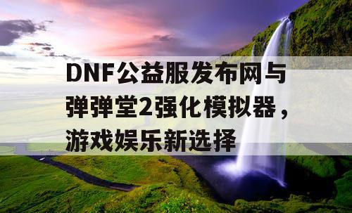 DNF公益服发布网与弹弹堂2强化模拟器，游戏娱乐新选择