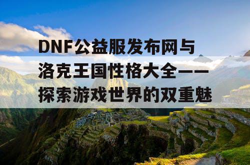 DNF公益服发布网与洛克王国性格大全——探索游戏世界的双重魅力 DNF公益服发布网与洛克王国性格大全——探索游戏世界的双重魅力