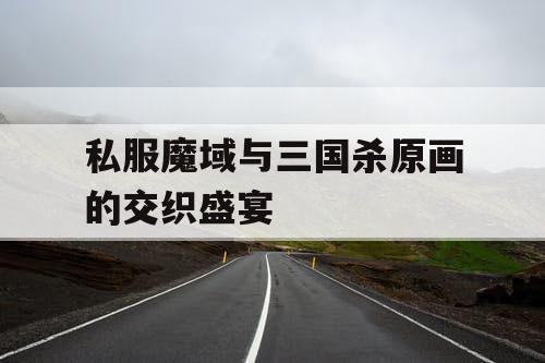 私服魔域与三国杀原画的交织盛宴
