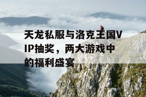 天龙私服与洛克王国VIP抽奖,两大游戏中的福利盛宴 天龙私服与洛克王国VIP抽奖,两大游戏中的福利盛宴
