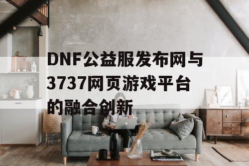 DNF公益服发布网与3737网页游戏平台的融合创新