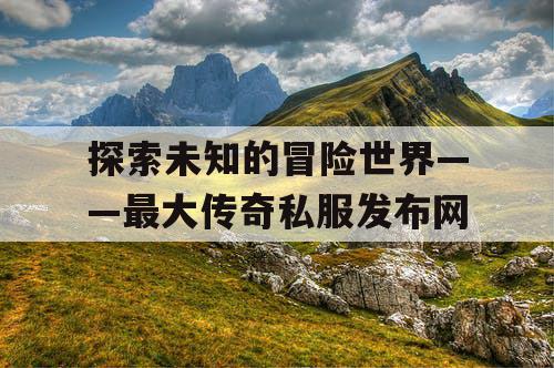 探索未知的冒险世界——最大传奇私服发布网