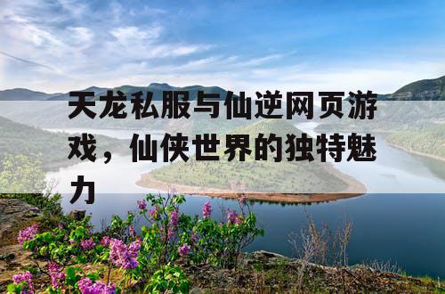 天龙私服与仙逆网页游戏，仙侠世界的独特魅力