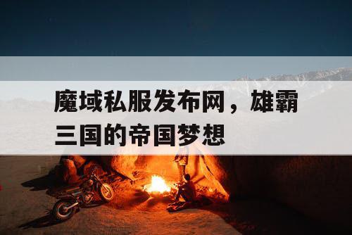 魔域私服发布网，雄霸三国的帝国梦想