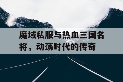 魔域私服与热血三国名将，动荡时代的传奇