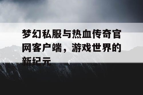 梦幻私服与热血传奇官网客户端，游戏世界的新纪元