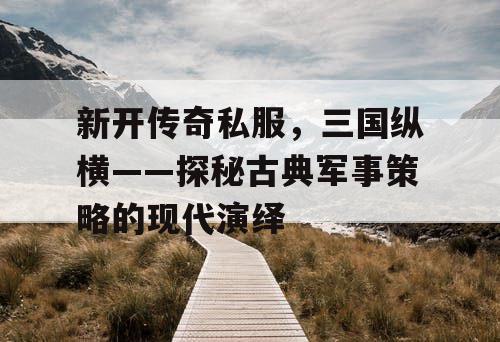 新开传奇私服，三国纵横——探秘古典军事策略的现代演绎