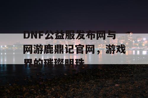DNF公益服发布网与网游鹿鼎记官网，游戏界的璀璨明珠