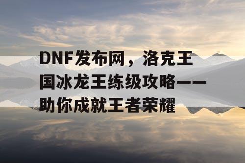 DNF发布网,洛克王国冰龙王练级攻略——助你成就王者荣耀 DNF发布网,洛克王国冰龙王练级攻略——助你成就王者荣耀