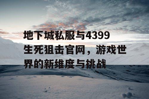 地下城私服与4399生死狙击官网，游戏世界的新维度与挑战