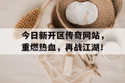 今日新开区传奇网站，重燃热血，再战江湖！
