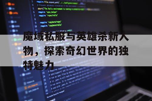 魔域私服与英雄杀新人物，探索奇幻世界的独特魅力