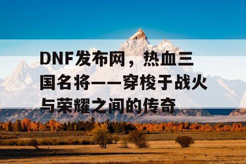DNF发布网，热血三国名将——穿梭于战火与荣耀之间的传奇