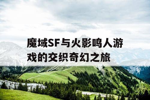 魔域SF与火影鸣人游戏的交织奇幻之旅 魔域SF与火影鸣人游戏的交织奇幻之旅