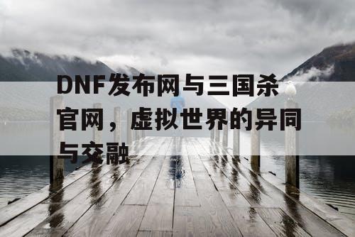 DNF发布网与三国杀官网，虚拟世界的异同与交融