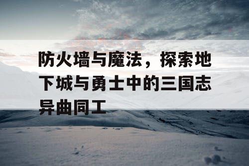 防火墙与魔法,探索地下城与勇士中的三国志异曲同工 防火墙与魔法,探索地下城与勇士中的三国志异曲同工