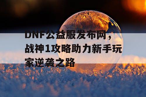 DNF公益服发布网,战神1攻略助力新手玩家逆袭之路 DNF公益服发布网,战神1攻略助力新手玩家逆袭之路