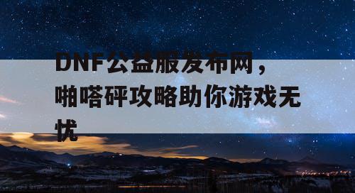 DNF公益服发布网，啪嗒砰攻略助你游戏无忧