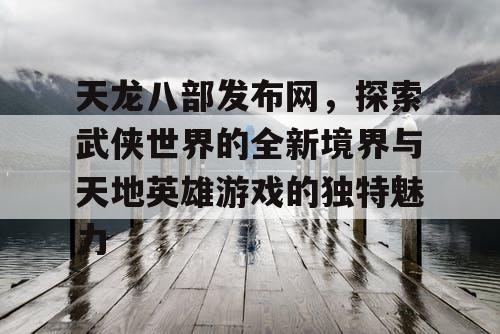 天龙八部发布网，探索武侠世界的全新境界与天地英雄游戏的独特魅力
