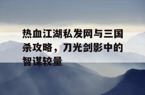 热血江湖私发网与三国杀攻略，刀光剑影中的智谋较量