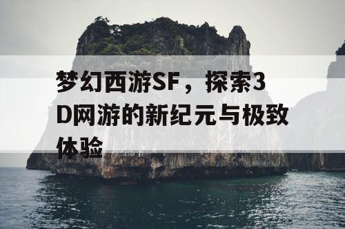 梦幻西游SF，探索3D网游的新纪元与极致体验
