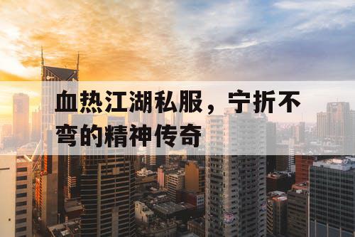 血热江湖私服，宁折不弯的精神传奇